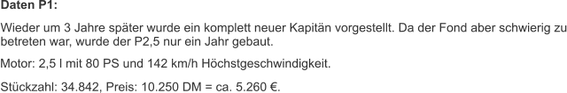 Daten P1: Wieder um 3 Jahre später wurde ein komplett neuer Kapitän vorgestellt. Da der Fond aber schwierig zu betreten war, wurde der P2,5 nur ein Jahr gebaut. Motor: 2,5 l mit 80 PS und 142 km/h Höchstgeschwindigkeit. Stückzahl: 34.842, Preis: 10.250 DM = ca. 5.260 €.